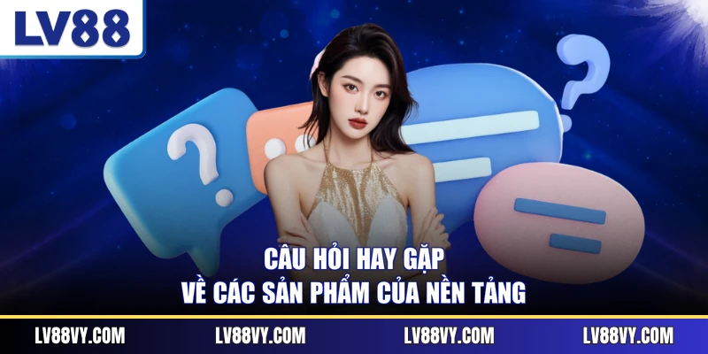Câu hỏi hay gặp về các sản phẩm của nền tảng