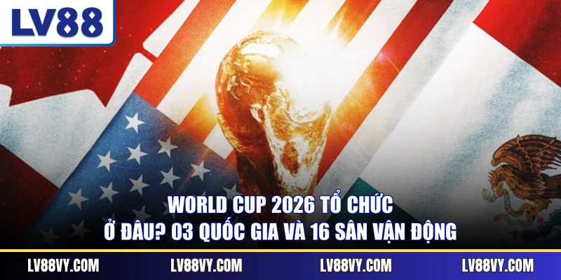 World Cup 2026 Tổ Chức Ở Đâu? 03 Quốc Gia Và 16 Sân Vận Động